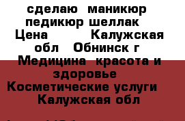 сделаю  маникюр, педикюр,шеллак. › Цена ­ 300 - Калужская обл., Обнинск г. Медицина, красота и здоровье » Косметические услуги   . Калужская обл.